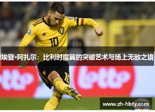 埃登·阿扎尔：比利时魔翼的突破艺术与场上无敌之境