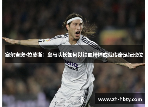 塞尔吉奥·拉莫斯：皇马队长如何以铁血精神成就传奇足坛地位