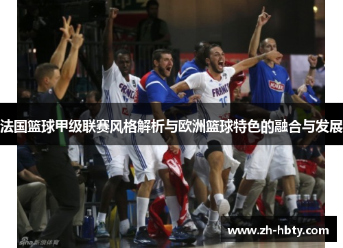 法国篮球甲级联赛风格解析与欧洲篮球特色的融合与发展 法国篮球甲级联赛风格解析与欧洲篮球特色的融合与发展